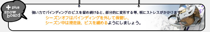 スノーボードはシーズンオフ中バインディングを外して保管し、シーズン中は滑走後ビスを緩めましょう。